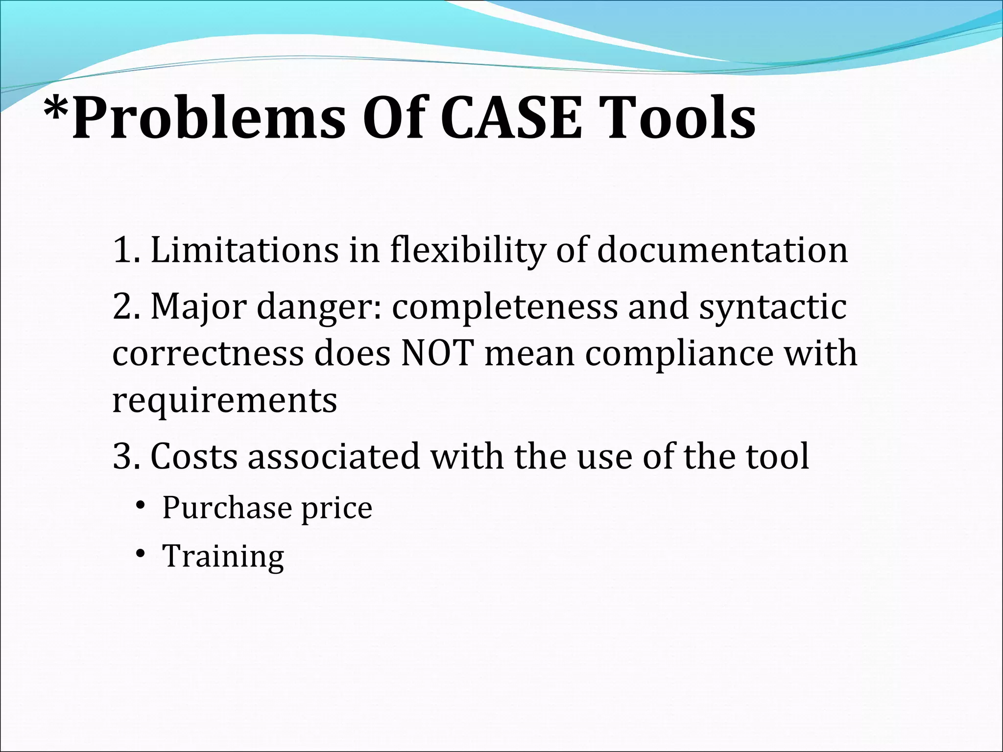 *Problems Of CASE Tools
1. Limitations in flexibility of documentation
2. Major danger: completeness and syntactic
correctness does NOT mean compliance with
requirements
3. Costs associated with the use of the tool
• Purchase price
• Training
 