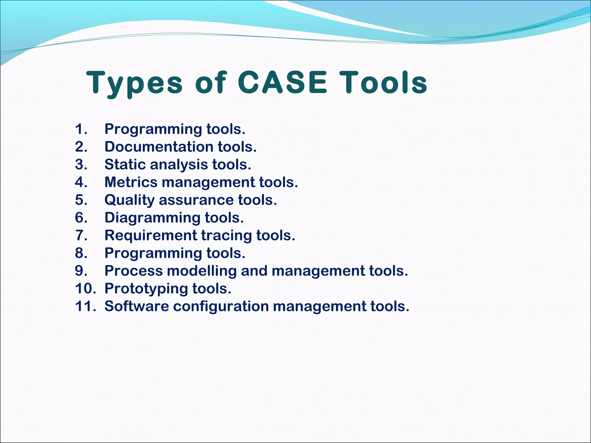 Types of CASE Tools
1. Programming tools.
2. Documentation tools.
3. Static analysis tools.
4. Metrics management tools.
5. Quality assurance tools.
6. Diagramming tools.
7. Requirement tracing tools.
8. Programming tools.
9. Process modelling and management tools.
10. Prototyping tools.
11. Software configuration management tools.
 