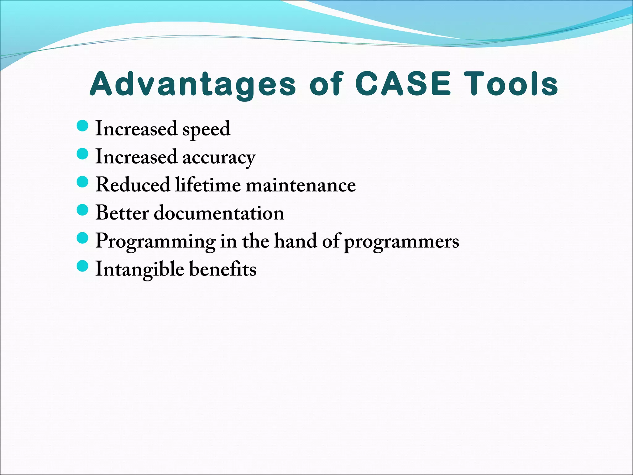 Advantages of CASE Tools
Increased speed
Increased accuracy
Reduced lifetime maintenance
Better documentation
Programming in the hand of programmers
Intangible benefits
 