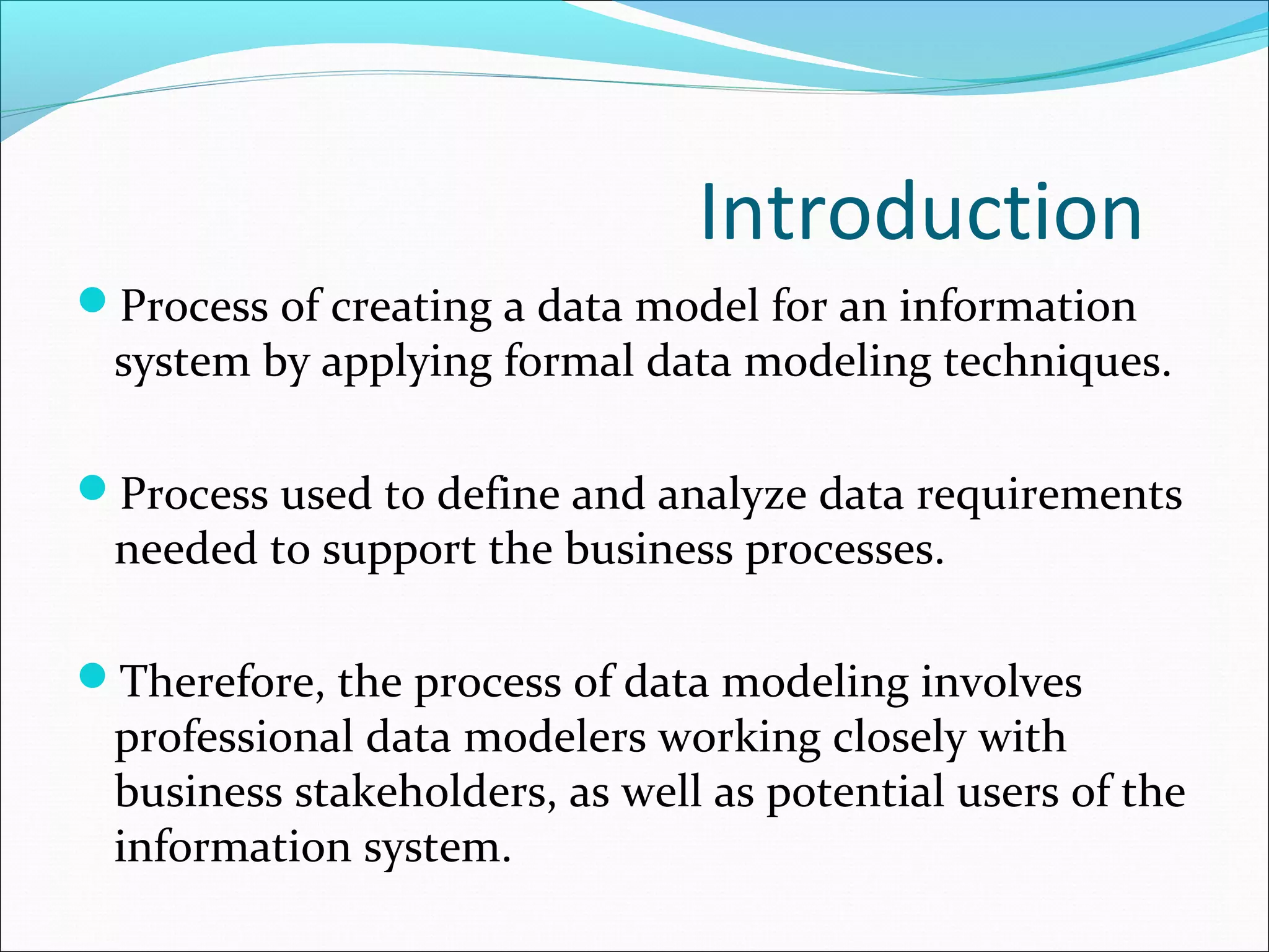 Introduction
Process of creating a data model for an information
system by applying formal data modeling techniques.
Process used to define and analyze data requirements
needed to support the business processes.
Therefore, the process of data modeling involves
professional data modelers working closely with
business stakeholders, as well as potential users of the
information system.
 