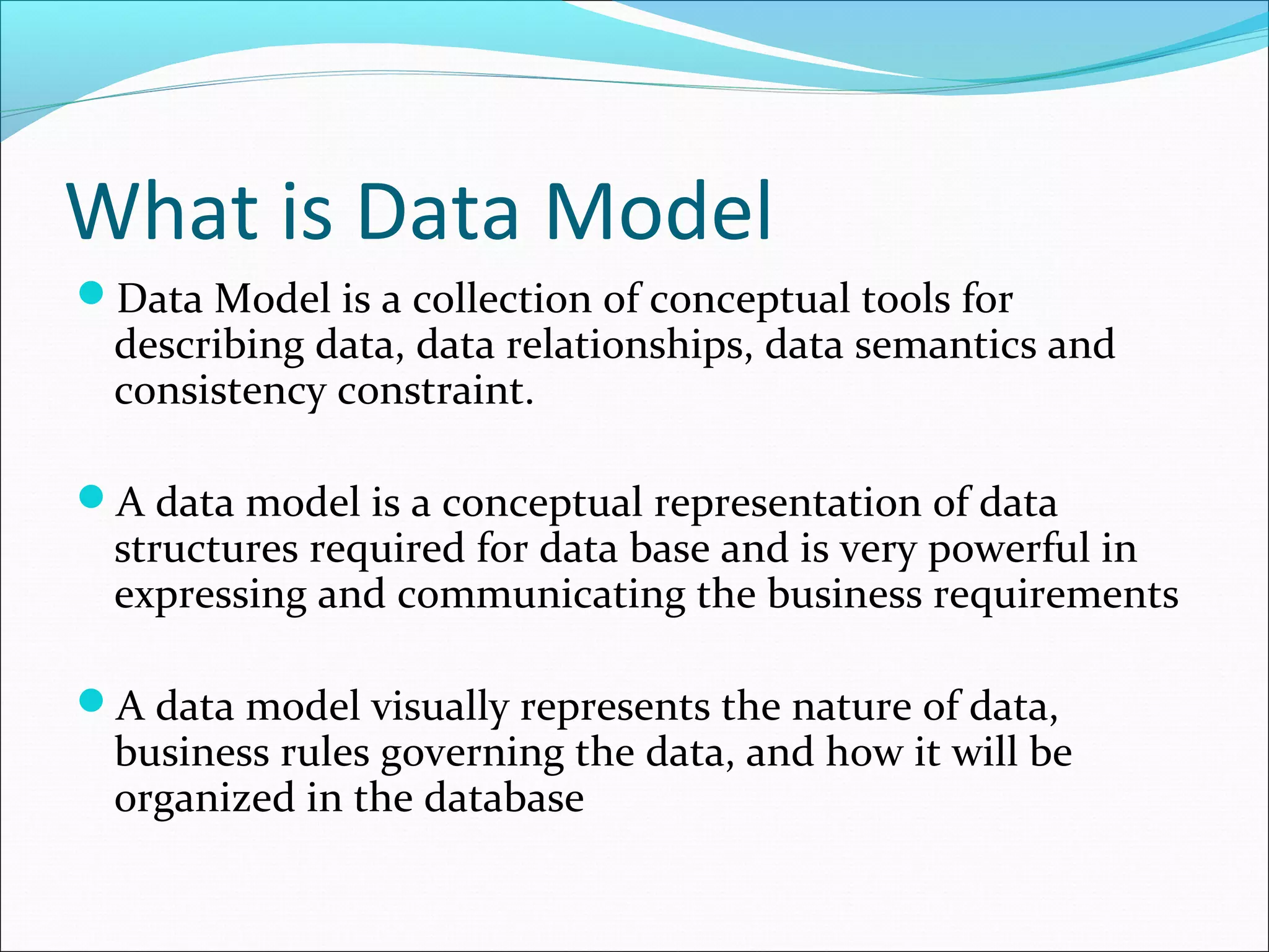 What is Data Model
Data Model is a collection of conceptual tools for
describing data, data relationships, data semantics and
consistency constraint.
A data model is a conceptual representation of data
structures required for data base and is very powerful in
expressing and communicating the business requirements
A data model visually represents the nature of data,
business rules governing the data, and how it will be
organized in the database
 