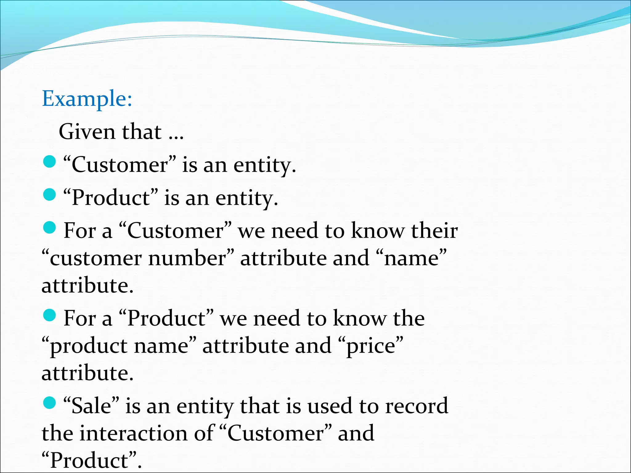 Example:
Given that …
“Customer” is an entity.
“Product” is an entity.
For a “Customer” we need to know their
“customer number” attribute and “name”
attribute.
For a “Product” we need to know the
“product name” attribute and “price”
attribute.
“Sale” is an entity that is used to record
the interaction of “Customer” and
“Product”.
 