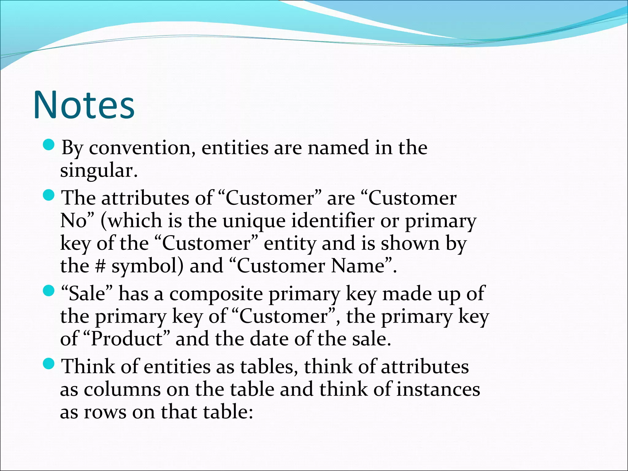 Notes
By convention, entities are named in the
singular.
The attributes of “Customer” are “Customer
No” (which is the unique identifier or primary
key of the “Customer” entity and is shown by
the # symbol) and “Customer Name”.
“Sale” has a composite primary key made up of
the primary key of “Customer”, the primary key
of “Product” and the date of the sale.
Think of entities as tables, think of attributes
as columns on the table and think of instances
as rows on that table:
 