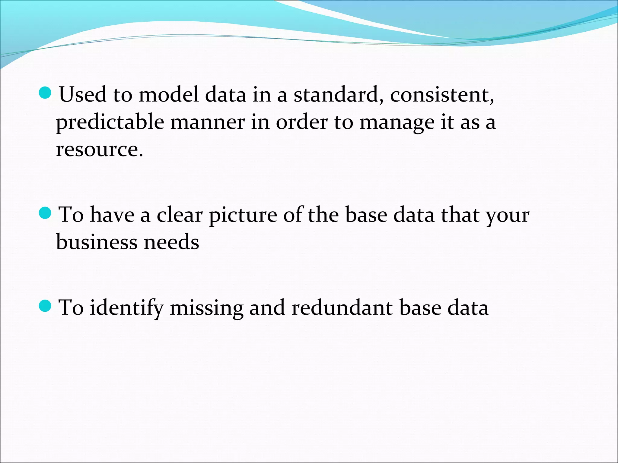 Used to model data in a standard, consistent,
predictable manner in order to manage it as a
resource.
To have a clear picture of the base data that your
business needs
To identify missing and redundant base data
 