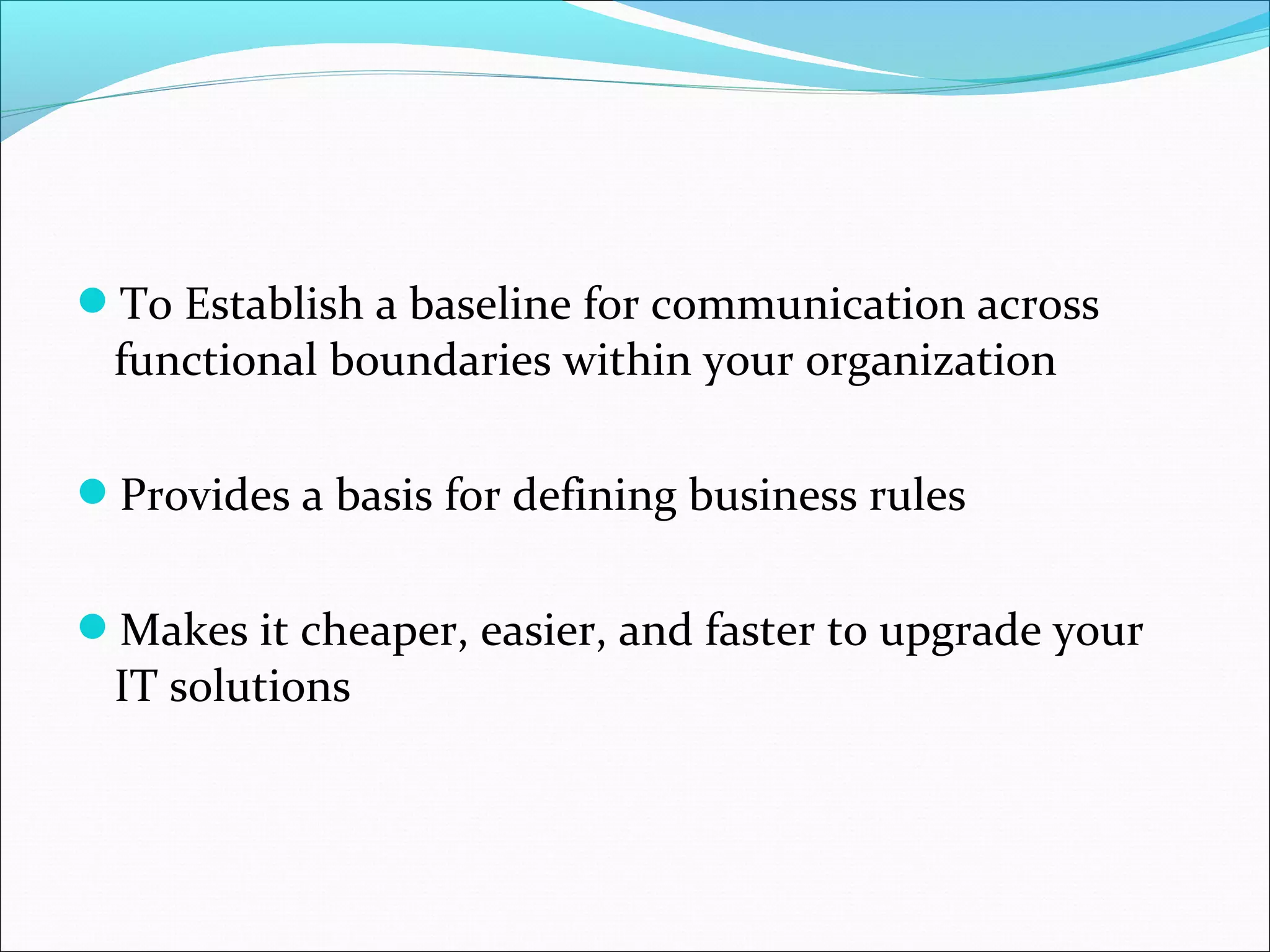To Establish a baseline for communication across
functional boundaries within your organization
Provides a basis for defining business rules
Makes it cheaper, easier, and faster to upgrade your
IT solutions
 