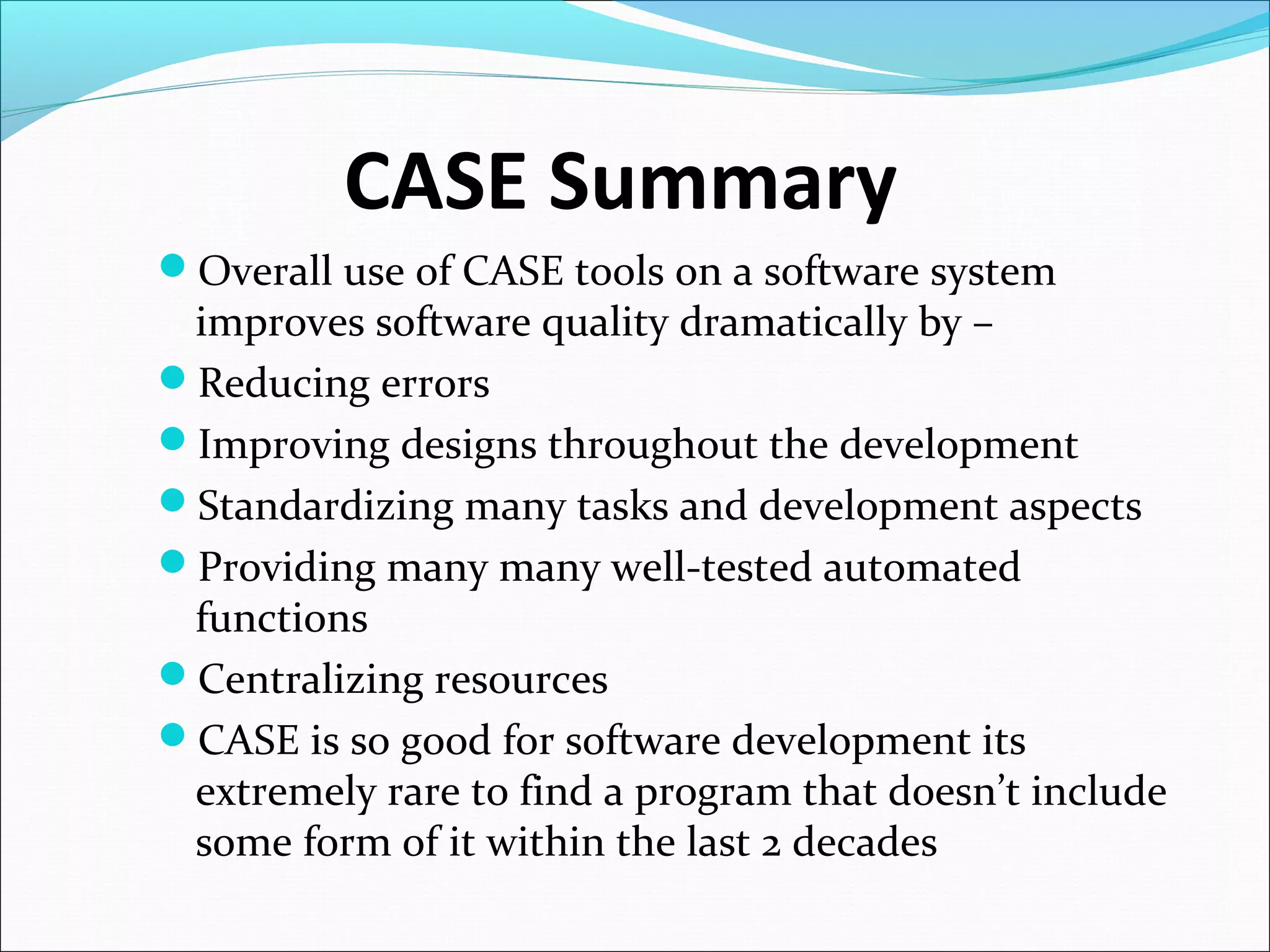 CASE Summary
Overall use of CASE tools on a software system
improves software quality dramatically by –
Reducing errors
Improving designs throughout the development
Standardizing many tasks and development aspects
Providing many many well-tested automated
functions
Centralizing resources
CASE is so good for software development its
extremely rare to find a program that doesn’t include
some form of it within the last 2 decades
 