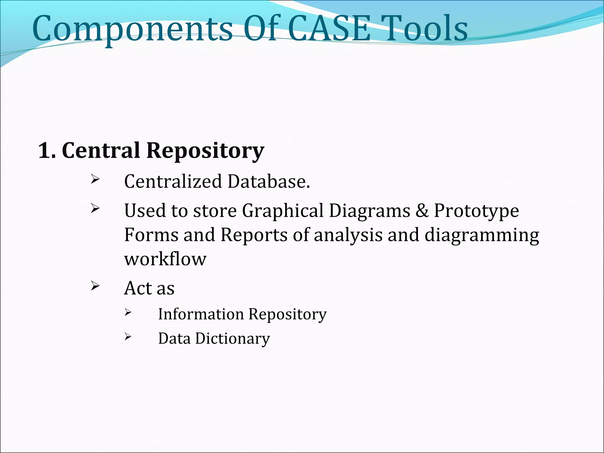 Components Of CASE Tools
1. Central Repository
 Centralized Database.
 Used to store Graphical Diagrams & Prototype
Forms and Reports of analysis and diagramming
workflow
 Act as
 Information Repository
 Data Dictionary
 
