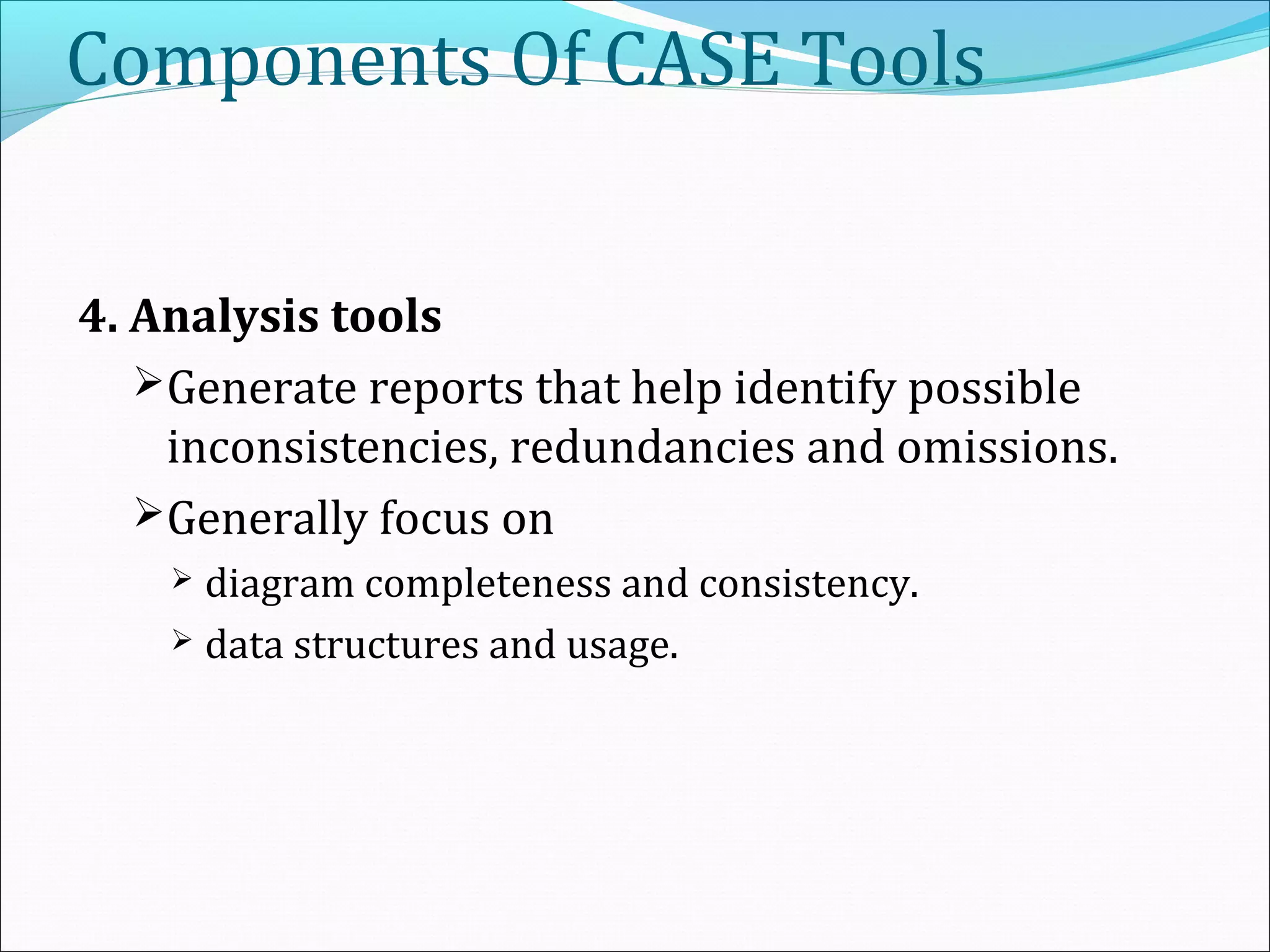 Components Of CASE Tools
4. Analysis tools
Generate reports that help identify possible
inconsistencies, redundancies and omissions.
Generally focus on
 diagram completeness and consistency.
 data structures and usage.
 