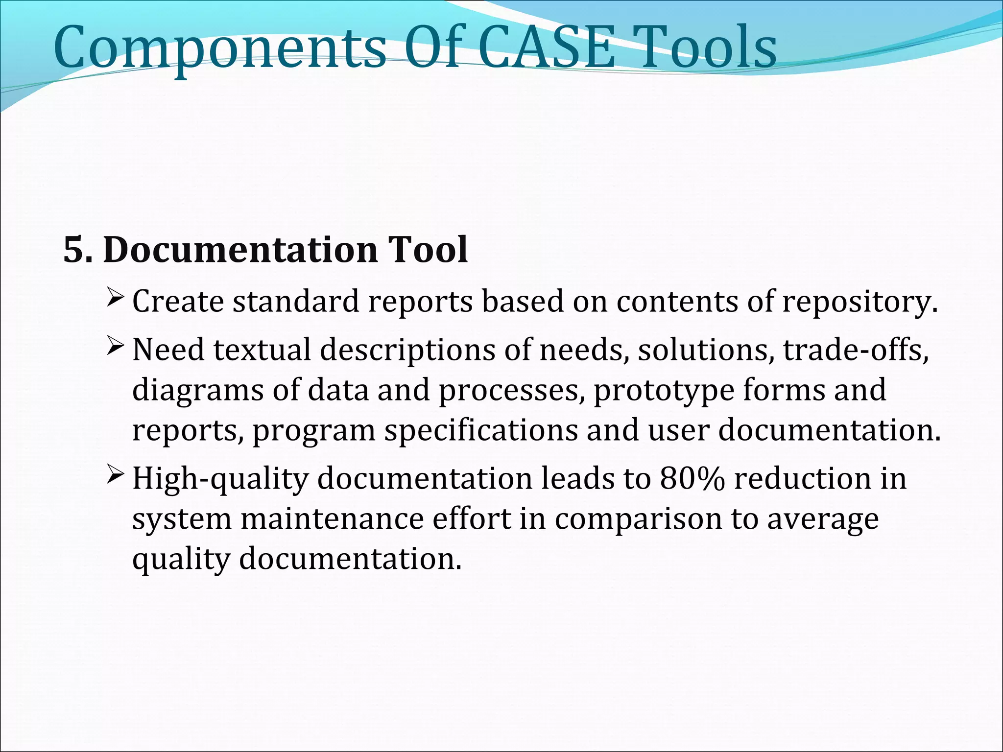 Components Of CASE Tools
5. Documentation Tool
 Create standard reports based on contents of repository.
 Need textual descriptions of needs, solutions, trade-offs,
diagrams of data and processes, prototype forms and
reports, program specifications and user documentation.
 High-quality documentation leads to 80% reduction in
system maintenance effort in comparison to average
quality documentation.
 