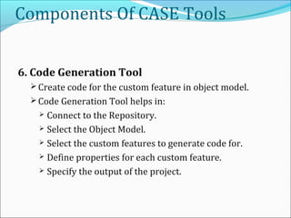 Components Of CASE Tools
6. Code Generation Tool
 Create code for the custom feature in object model.
 Code Generation Tool helps in:
 Connect to the Repository.
 Select the Object Model.
 Select the custom features to generate code for.
 Define properties for each custom feature.
 Specify the output of the project.
 
