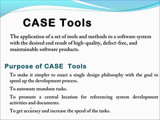 12
CASE Tools
The application of a set of tools and methods to a software system
with the desired end result of high-quality, defect-free, and
maintainable software products.
Purpose of CASE Tools
To make it simpler to enact a single design philosophy with the goal to
speed up the development process.
To automate mundane tasks.
To promote a central location for referencing system development
activities and documents.
To get accuracy and increase the speed of the tasks.
 
