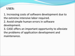 1. Increasing costs of software development due to
the extreme intensive labor required.
2. Avoid simple human errors in software
development.
3. CASE offers an important opportunity to alleviate
the problems of application development and
maintenance.
USES:
 