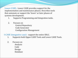 Lower-CASE:- Lower CASE provides support for the
implementation and maintenance phases. Describes tools
that automate or support the ‘lower’ or later phases of
systems development.
1. Supports Programming and Integration tasks.
2. Focuses on
Central Repository
Code Generator
Configuration Management
I-CASE (integrative case):- support the entire SDLC.
1. Supports both Upper CASE Tools and Lower CASE Tools.
2. Focuses on
Analysis
Code
Design
Database
 