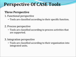 Perspective Of CASE Tools
Three Perspective
1. Functional perspective
– Tools are classified according to their specific function.
2. Process perspective
– Tools are classified according to process activities that
are supported.
3. Integration perspective
– Tools are classified according to their organisation into
integrated units.
 