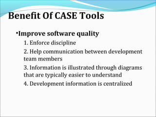 Benefit Of CASE Tools
•Improve software quality
1. Enforce discipline
2. Help communication between development
team members
3. Information is illustrated through diagrams
that are typically easier to understand
4. Development information is centralized
 