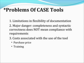 *Problems Of CASE Tools
1. Limitations in flexibility of documentation
2. Major danger: completeness and syntactic
correctness does NOT mean compliance with
requirements
3. Costs associated with the use of the tool
• Purchase price
• Training
 