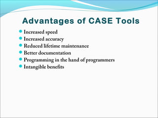 Advantages of CASE Tools
Increased speed
Increased accuracy
Reduced lifetime maintenance
Better documentation
Programming in the hand of programmers
Intangible benefits
 
