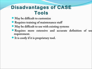May be difficult to customize
Requires training of maintenance staff
May be difficult to use with existing systems
Requires more extensive and accurate definition of use
requirement.
It is costly if it is proprietary tool.
Disadvantages of CASE
Tools
 