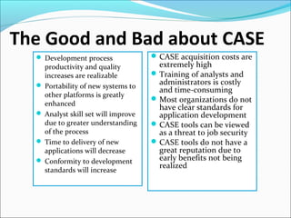 The Good and Bad about CASE
 Development process
productivity and quality
increases are realizable
 Portability of new systems to
other platforms is greatly
enhanced
 Analyst skill set will improve
due to greater understanding
of the process
 Time to delivery of new
applications will decrease
 Conformity to development
standards will increase
CASE acquisition costs are
extremely high
Training of analysts and
administrators is costly
and time-consuming
Most organizations do not
have clear standards for
application development
CASE tools can be viewed
as a threat to job security
CASE tools do not have a
great reputation due to
early benefits not being
realized
 
