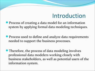 Introduction
Process of creating a data model for an information
system by applying formal data modeling techniques.
Process used to define and analyze data requirements
needed to support the business processes.
Therefore, the process of data modeling involves
professional data modelers working closely with
business stakeholders, as well as potential users of the
information system.
 