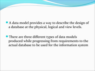 A data model provides a way to describe the design of
a database at the physical, logical and view levels.
There are three different types of data models
produced while progressing from requirements to the
actual database to be used for the information system
 