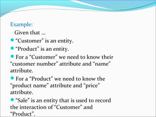 Example:
Given that …
“Customer” is an entity.
“Product” is an entity.
For a “Customer” we need to know their
“customer number” attribute and “name”
attribute.
For a “Product” we need to know the
“product name” attribute and “price”
attribute.
“Sale” is an entity that is used to record
the interaction of “Customer” and
“Product”.
 