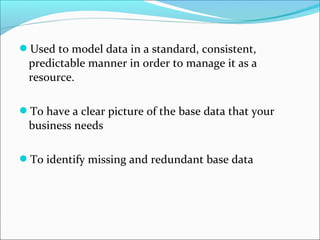 Used to model data in a standard, consistent,
predictable manner in order to manage it as a
resource.
To have a clear picture of the base data that your
business needs
To identify missing and redundant base data
 