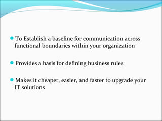 To Establish a baseline for communication across
functional boundaries within your organization
Provides a basis for defining business rules
Makes it cheaper, easier, and faster to upgrade your
IT solutions
 
