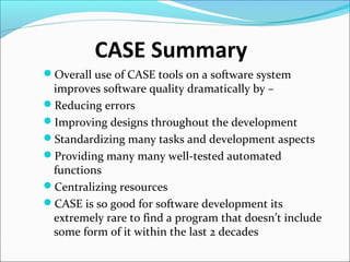 CASE Summary
Overall use of CASE tools on a software system
improves software quality dramatically by –
Reducing errors
Improving designs throughout the development
Standardizing many tasks and development aspects
Providing many many well-tested automated
functions
Centralizing resources
CASE is so good for software development its
extremely rare to find a program that doesn’t include
some form of it within the last 2 decades
 