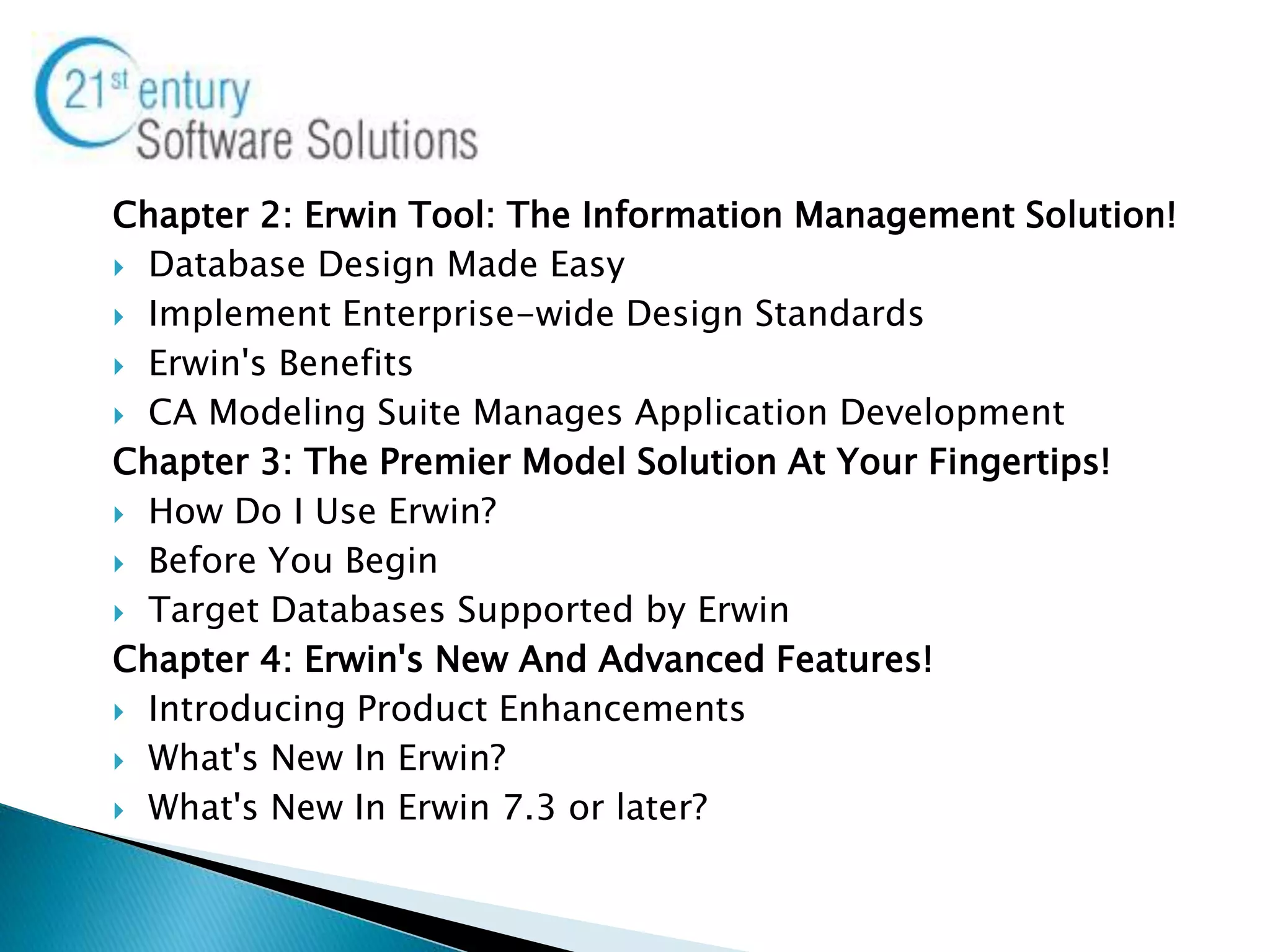 Chapter 2: Erwin Tool: The Information Management Solution!
 Database Design Made Easy
 Implement Enterprise-wide Design Standards
 Erwin's Benefits
 CA Modeling Suite Manages Application Development
Chapter 3: The Premier Model Solution At Your Fingertips!
 How Do I Use Erwin?
 Before You Begin
 Target Databases Supported by Erwin
Chapter 4: Erwin's New And Advanced Features!
 Introducing Product Enhancements
 What's New In Erwin?
 What's New In Erwin 7.3 or later?
 