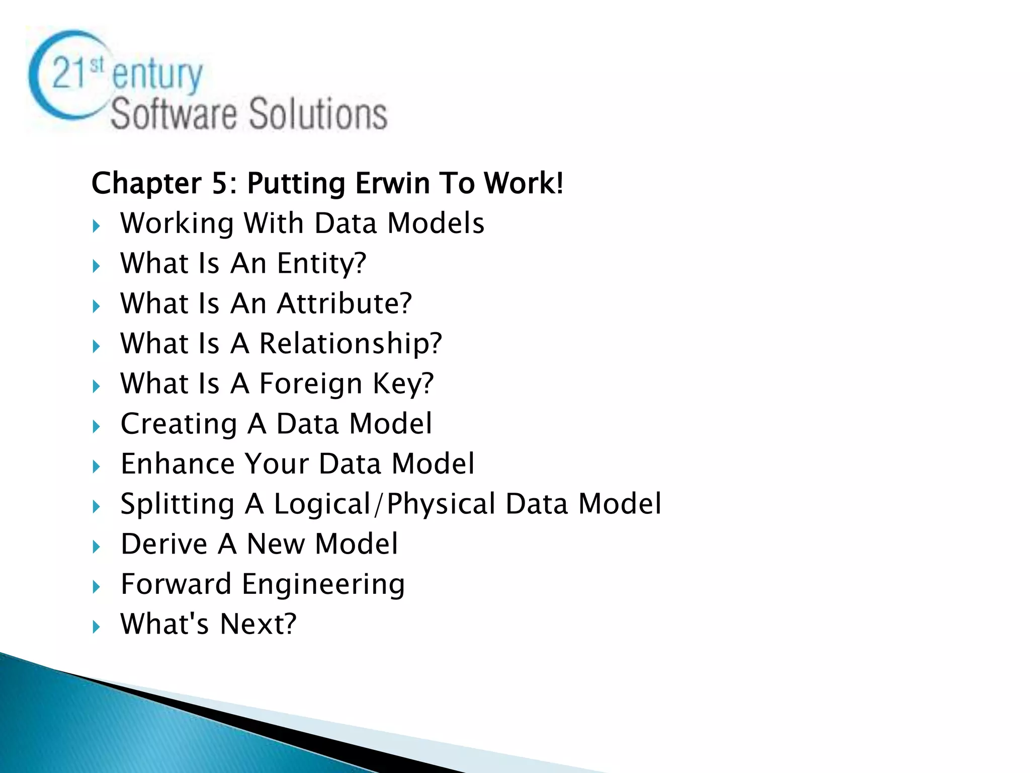 Chapter 5: Putting Erwin To Work!
 Working With Data Models
 What Is An Entity?
 What Is An Attribute?
 What Is A Relationship?
 What Is A Foreign Key?
 Creating A Data Model
 Enhance Your Data Model
 Splitting A Logical/Physical Data Model
 Derive A New Model
 Forward Engineering
 What's Next?
 