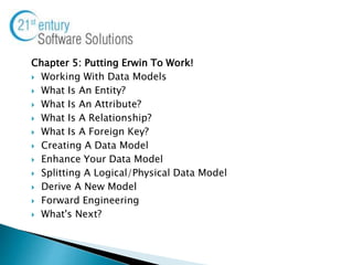 Chapter 5: Putting Erwin To Work!
 Working With Data Models
 What Is An Entity?
 What Is An Attribute?
 What Is A Relationship?
 What Is A Foreign Key?
 Creating A Data Model
 Enhance Your Data Model
 Splitting A Logical/Physical Data Model
 Derive A New Model
 Forward Engineering
 What's Next?
 