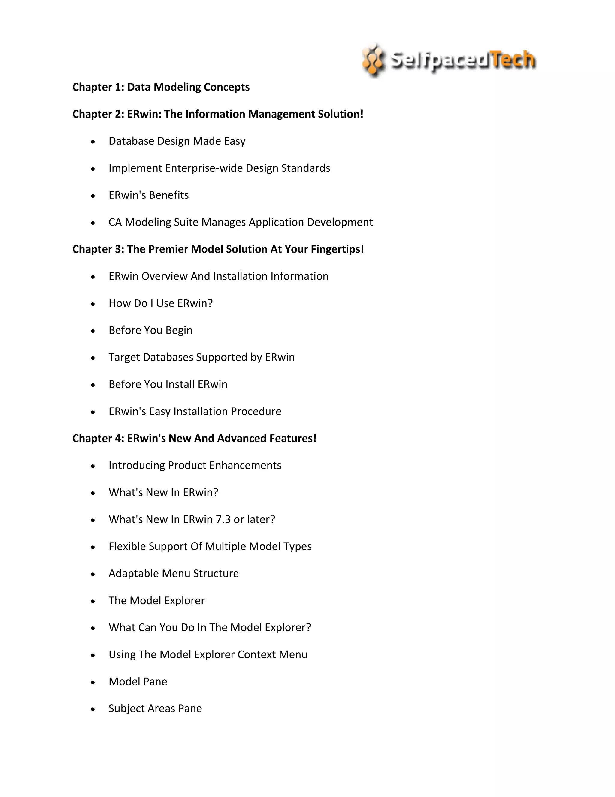 Chapter 1: Data Modeling Concepts
Chapter 2: ERwin: The Information Management Solution!
 Database Design Made Easy
 Implement Enterprise-wide Design Standards
 ERwin's Benefits
 CA Modeling Suite Manages Application Development
Chapter 3: The Premier Model Solution At Your Fingertips!
 ERwin Overview And Installation Information
 How Do I Use ERwin?
 Before You Begin
 Target Databases Supported by ERwin
 Before You Install ERwin
 ERwin's Easy Installation Procedure
Chapter 4: ERwin's New And Advanced Features!
 Introducing Product Enhancements
 What's New In ERwin?
 What's New In ERwin 7.3 or later?
 Flexible Support Of Multiple Model Types
 Adaptable Menu Structure
 The Model Explorer
 What Can You Do In The Model Explorer?
 Using The Model Explorer Context Menu
 Model Pane
 Subject Areas Pane
 