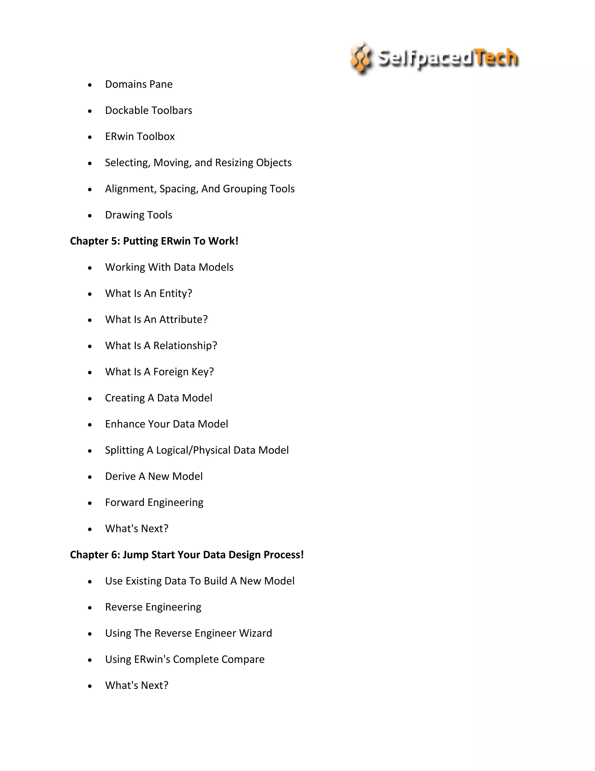  Domains Pane
 Dockable Toolbars
 ERwin Toolbox
 Selecting, Moving, and Resizing Objects
 Alignment, Spacing, And Grouping Tools
 Drawing Tools
Chapter 5: Putting ERwin To Work!
 Working With Data Models
 What Is An Entity?
 What Is An Attribute?
 What Is A Relationship?
 What Is A Foreign Key?
 Creating A Data Model
 Enhance Your Data Model
 Splitting A Logical/Physical Data Model
 Derive A New Model
 Forward Engineering
 What's Next?
Chapter 6: Jump Start Your Data Design Process!
 Use Existing Data To Build A New Model
 Reverse Engineering
 Using The Reverse Engineer Wizard
 Using ERwin's Complete Compare
 What's Next?
 