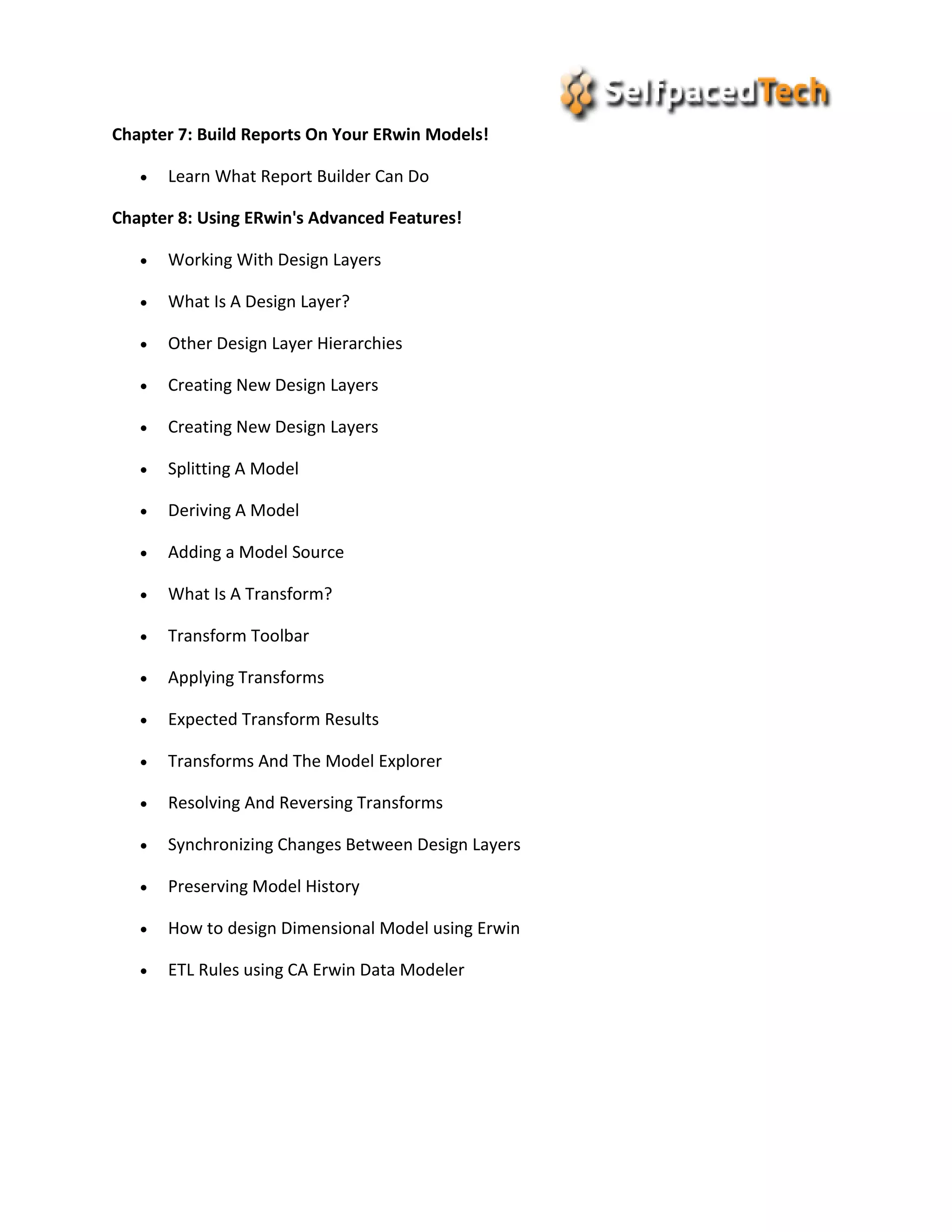 Chapter 7: Build Reports On Your ERwin Models!
 Learn What Report Builder Can Do
Chapter 8: Using ERwin's Advanced Features!
 Working With Design Layers
 What Is A Design Layer?
 Other Design Layer Hierarchies
 Creating New Design Layers
 Creating New Design Layers
 Splitting A Model
 Deriving A Model
 Adding a Model Source
 What Is A Transform?
 Transform Toolbar
 Applying Transforms
 Expected Transform Results
 Transforms And The Model Explorer
 Resolving And Reversing Transforms
 Synchronizing Changes Between Design Layers
 Preserving Model History
 How to design Dimensional Model using Erwin
 ETL Rules using CA Erwin Data Modeler
 