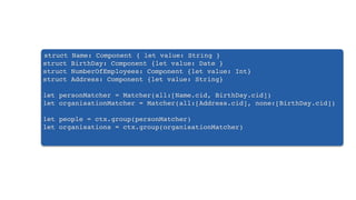 struct Name: Component { let value: String }
struct BirthDay: Component {let value: Date }
struct NumberOfEmployees: Component {let value: Int}
struct Address: Component {let value: String}
let personMatcher = Matcher(all:[Name.cid, BirthDay.cid])
let organisationMatcher = Matcher(all:[Address.cid], none:[BirthDay.cid])
let people = ctx.group(personMatcher)
let organisations = ctx.group(organisationMatcher)
 