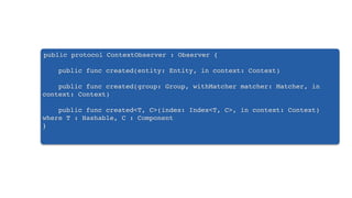 public protocol ContextObserver : Observer {
public func created(entity: Entity, in context: Context)
public func created(group: Group, withMatcher matcher: Matcher, in
context: Context)
public func created<T, C>(index: Index<T, C>, in context: Context)
where T : Hashable, C : Component
}
 