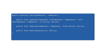 public protocol EntityObserver : Observer {
public func updated(component oldComponent: Component?, with
newComponent: Component, in entity: Entity)
public func removed(component: Component, from entity: Entity)
public func destroyed(entity: Entity)
}
 
