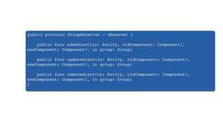public protocol GroupObserver : Observer {
public func added(entity: Entity, oldComponent: Component?,
newComponent: Component?, in group: Group)
public func updated(entity: Entity, oldComponent: Component?,
newComponent: Component?, in group: Group)
public func removed(entity: Entity, oldComponent: Component?,
newComponent: Component?, in group: Group)
}
 