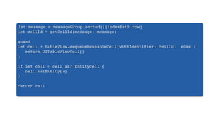 let message = messageGroup.sorted()[indexPath.row]
let cellId = getCellId(message: message)
guard
let cell = tableView.dequeueReusableCell(withIdentifier: cellId) else {
return UITableViewCell()
}
if let cell = cell as? EntityCell {
cell.setEntity(e)
}
return cell
 
