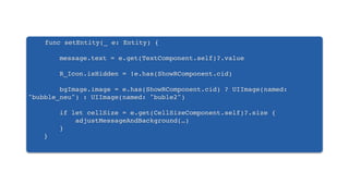 func setEntity(_ e: Entity) {
message.text = e.get(TextComponent.self)?.value
R_Icon.isHidden = !e.has(ShowRComponent.cid)
bgImage.image = e.has(ShowRComponent.cid) ? UIImage(named:
"bubble_neu") : UIImage(named: "buble2")
if let cellSize = e.get(CellSizeComponent.self)?.size {
adjustMessageAndBackground(…)
}
}
 