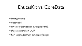 EntitasKit vs. CoreData
•Leichtgewichtig
•Observable
•InMemory (persistieren auf eigene Hand)
•Datenzentriert, kein OOP
•Kein Schema (sehr gut zum improvisieren)
 