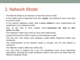 2. Network Model
• The Network Model is an extension of the Hierarchical model.
• In this model, data is organized more like a graph, and allowed to have more than
one parent node.
• In the network database model, data is more related as more relationships are
established in this database model.
• Also, as the data is more related, hence accessing the data is also
easier and fast.
• This database model uses many-to-many data relationships.
• Integrated Data Store (IDS) is based on this database model.
• This was the most widely used database model before Relational Model was
introduced.
• The implementation of the Network model is complex, and it's very difficult to
maintain it.
• The Network model is difficult to modify also.
• You may want to explore this if you are developing some social networking
applications, although the Graph Database model is new and is far better than the
Network Database model.
 