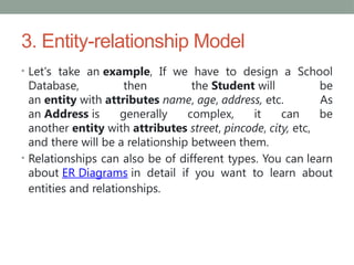 3. Entity-relationship Model
• Let's take an example, If we have to design a School
Database, then the Student will be
an entity with attributes name, age, address, etc. As
an Address is generally complex, it can be
another entity with attributes street, pincode, city, etc,
and there will be a relationship between them.
• Relationships can also be of different types. You can learn
about ER Diagrams in detail if you want to learn about
entities and relationships.
 