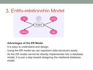 3. Entity-relationship Model
• Advantages of the ER Model
• It is easy to understand and design.
• Using the ER model we can represent data structures easily.
• As the ER model cannot be directly implemented into a database
model, it is just a step toward designing the relational database
model.
 