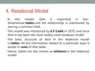 4. Relational Model
• In this model, data is organized in two-
dimensional tables and the relationship is maintained by
storing a common field.
• This model was introduced by E.F Codd in 1970, and since
then it has been the most widely used database model.
• The basic structure of data in the relational model
is tables. All the information related to a particular type is
stored in rows of that table.
• Hence, tables are also known as relations in the relational
model.
 