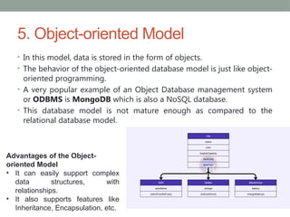 5. Object-oriented Model
• In this model, data is stored in the form of objects.
• The behavior of the object-oriented database model is just like object-
oriented programming.
• A very popular example of an Object Database management system
or ODBMS is MongoDB which is also a NoSQL database.
• This database model is not mature enough as compared to the
relational database model.
Advantages of the Object-
oriented Model
• It can easily support complex
data structures, with
relationships.
• It also supports features like
Inheritance, Encapsulation, etc.
 