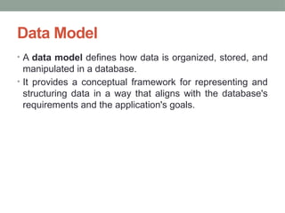 Data Model
• A data model defines how data is organized, stored, and
manipulated in a database.
• It provides a conceptual framework for representing and
structuring data in a way that aligns with the database's
requirements and the application's goals.
 