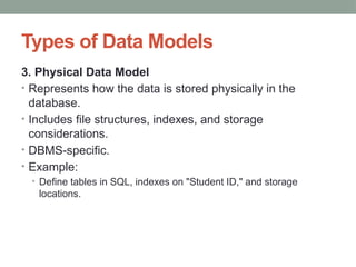 Types of Data Models
3. Physical Data Model
• Represents how the data is stored physically in the
database.
• Includes file structures, indexes, and storage
considerations.
• DBMS-specific.
• Example:
• Define tables in SQL, indexes on "Student ID," and storage
locations.
 