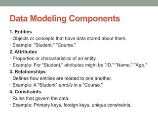 Data Modeling Components
1. Entities
• Objects or concepts that have data stored about them.
• Example: "Student," "Course."
2. Attributes
• Properties or characteristics of an entity.
• Example: For "Student," attributes might be "ID," "Name," "Age."
3. Relationships
• Defines how entities are related to one another.
• Example: A "Student" enrolls in a "Course."
4. Constraints
• Rules that govern the data.
• Example: Primary keys, foreign keys, unique constraints.
 